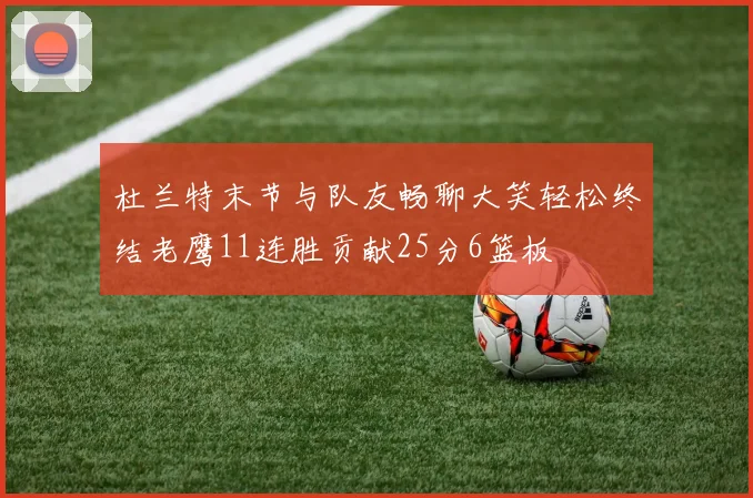 杜兰特末节与队友畅聊大笑轻松终结老鹰11连胜贡献25分6篮板