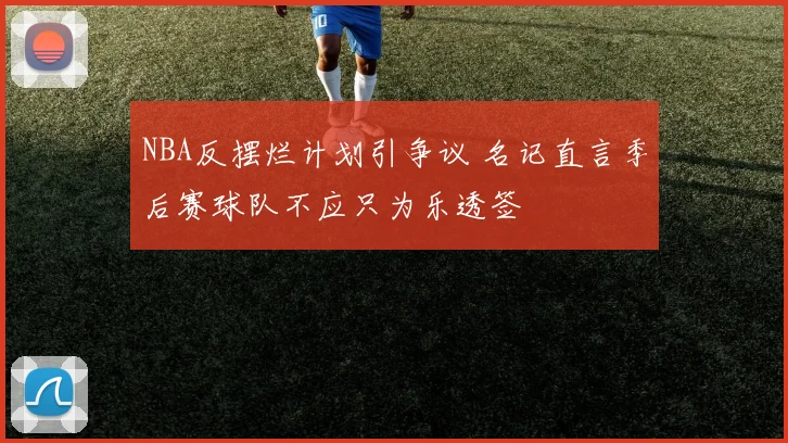 NBA反摆烂计划引争议 名记直言季后赛球队不应只为乐透签