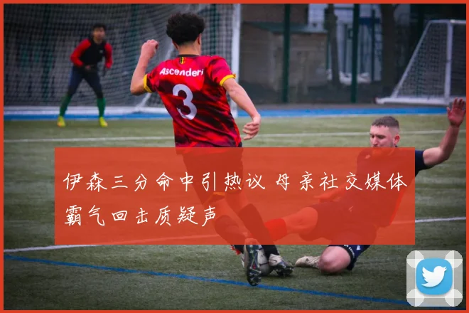伊森三分命中引热议 母亲社交媒体霸气回击质疑声