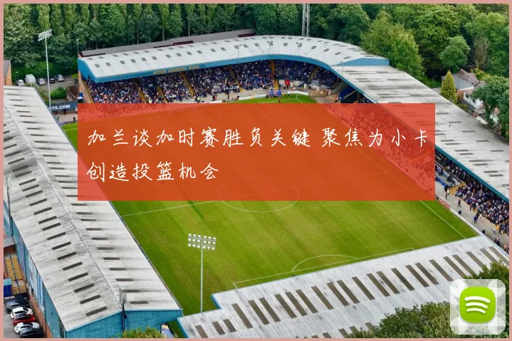 加兰谈加时赛胜负关键 聚焦为小卡创造投篮机会