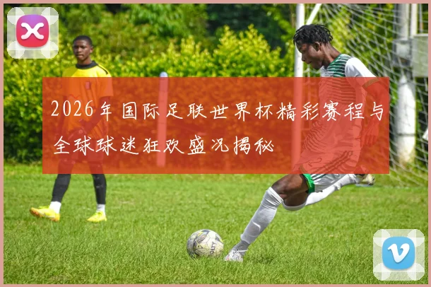 2026年国际足联世界杯精彩赛程与全球球迷狂欢盛况揭秘