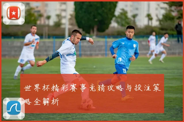 世界杯精彩赛事竞猜攻略与投注策略全解析