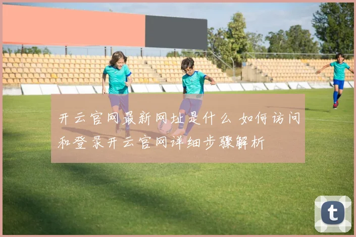 开云官网最新网址是什么 如何访问和登录开云官网详细步骤解析