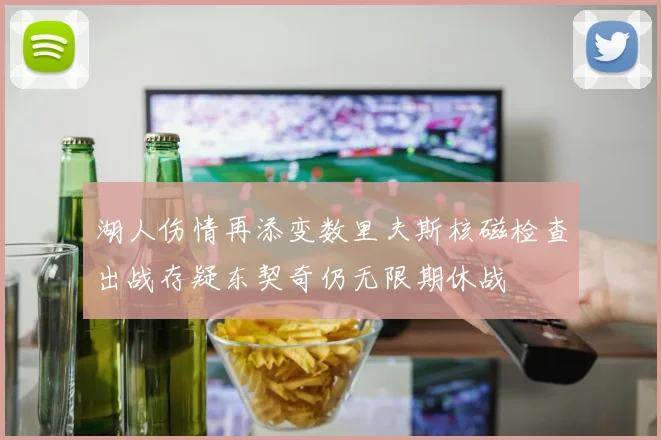 湖人伤情再添变数里夫斯核磁检查出战存疑东契奇仍无限期休战